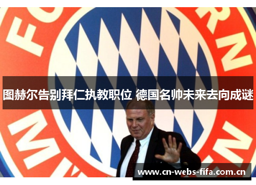 图赫尔告别拜仁执教职位 德国名帅未来去向成谜 图赫尔告别拜仁执教职位 德国名帅未来去向成谜